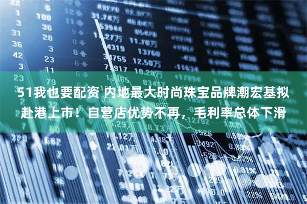 51我也要配资 内地最大时尚珠宝品牌潮宏基拟赴港上市！自营店优势不再，毛利率总体下滑