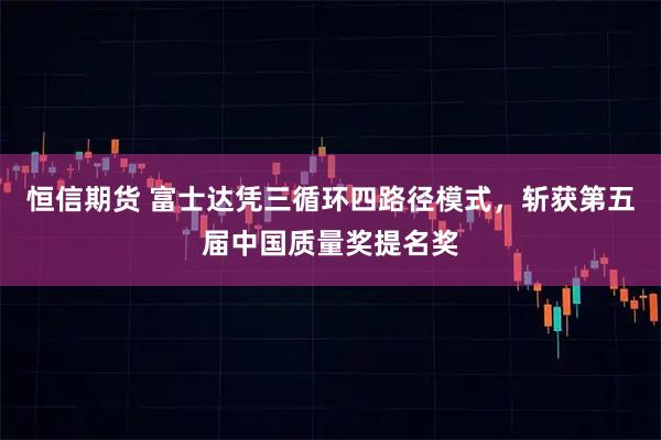 恒信期货 富士达凭三循环四路径模式，斩获第五届中国质量奖提名奖