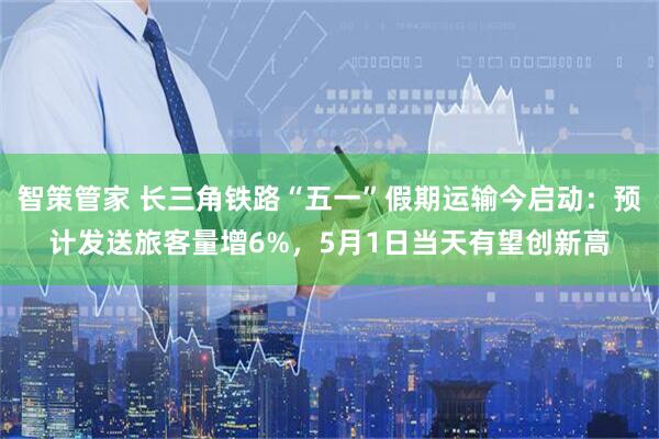 智策管家 长三角铁路“五一”假期运输今启动：预计发送旅客量增6%，5月1日当天有望创新高