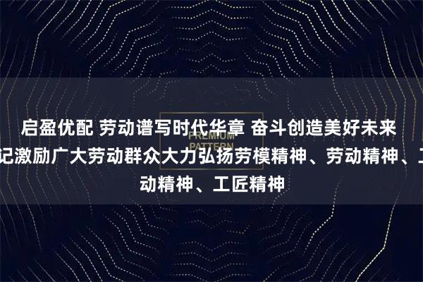 启盈优配 劳动谱写时代华章 奋斗创造美好未来 ——总书记激励广大劳动群众大力弘扬劳模精神、劳动精神、工匠精神