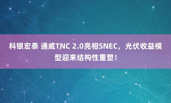 科银宏泰 通威TNC 2.0亮相SNEC，光伏收益模型迎来结构性重塑！