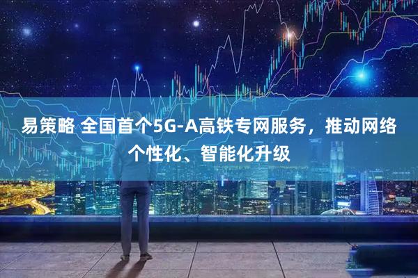 易策略 全国首个5G-A高铁专网服务，推动网络个性化、智能化升级