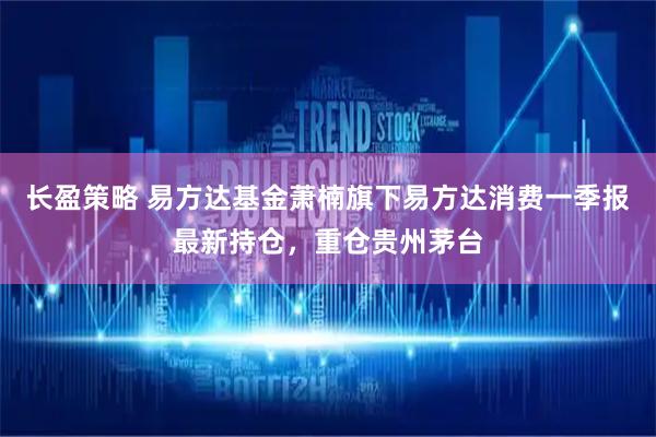 长盈策略 易方达基金萧楠旗下易方达消费一季报最新持仓，重仓贵州茅台
