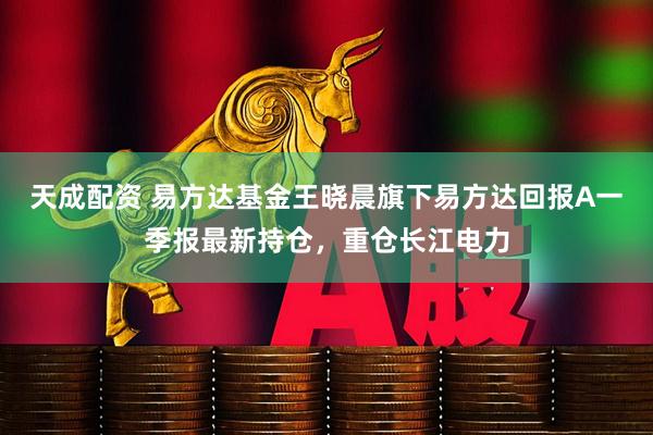 天成配资 易方达基金王晓晨旗下易方达回报A一季报最新持仓，重仓长江电力