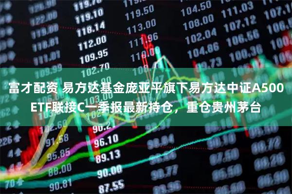 富才配资 易方达基金庞亚平旗下易方达中证A500ETF联接C一季报最新持仓，重仓贵州茅台