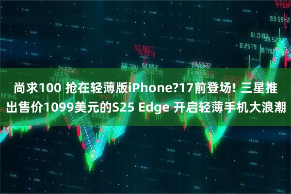 尚求100 抢在轻薄版iPhone?17前登场! 三星推出售价1099美元的S25 Edge 开启轻薄手机大浪潮
