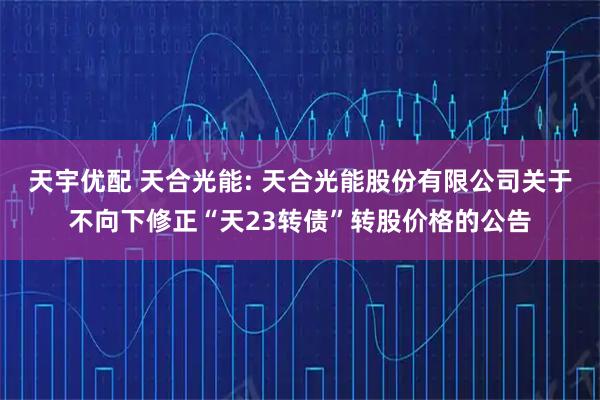 天宇优配 天合光能: 天合光能股份有限公司关于不向下修正“天23转债”转股价格的公告