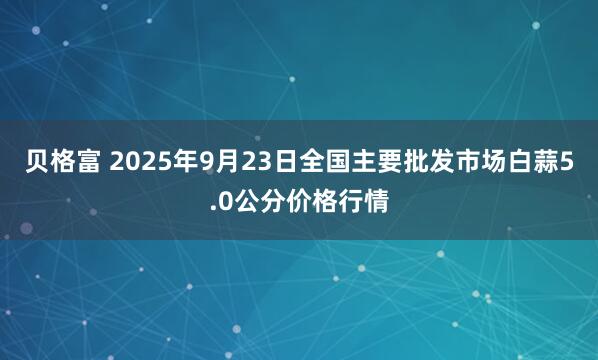 贝格富 2025年9月23日全国主要批发市场白蒜5.0公分价格行情