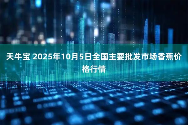 天牛宝 2025年10月5日全国主要批发市场香蕉价格行情