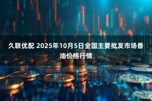 久联优配 2025年10月5日全国主要批发市场香油价格行情