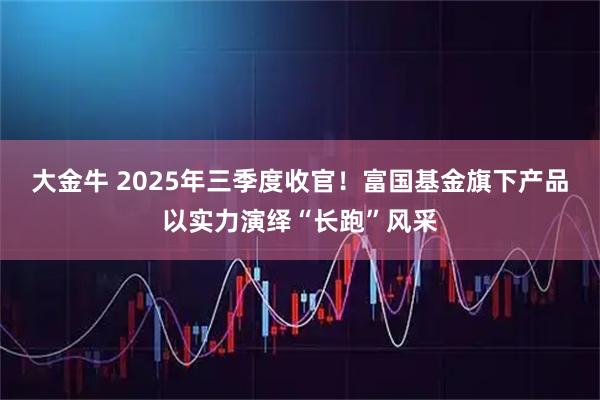 大金牛 2025年三季度收官！富国基金旗下产品以实力演绎“长跑”风采