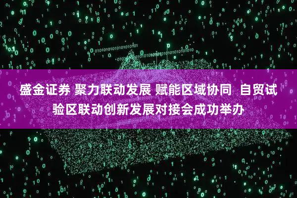 盛金证券 聚力联动发展 赋能区域协同  自贸试验区联动创新发展对接会成功举办