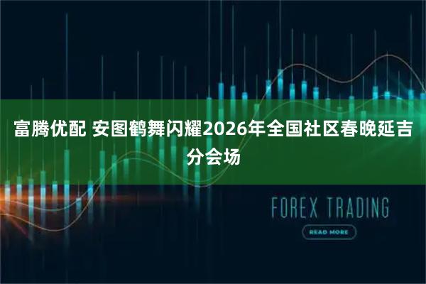 富腾优配 安图鹤舞闪耀2026年全国社区春晚延吉分会场