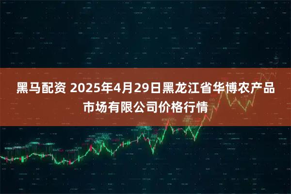 黑马配资 2025年4月29日黑龙江省华博农产品市场有限公司价格行情