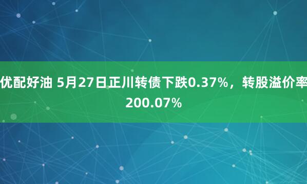 优配好油 5月27日正川转债下跌0.37%，转股溢价率200.07%
