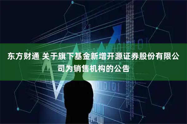 东方财通 关于旗下基金新增开源证券股份有限公司为销售机构的公告