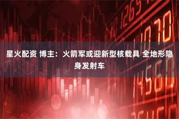 星火配资 博主：火箭军或迎新型核载具 全地形隐身发射车