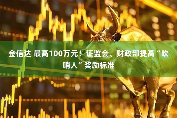 金信达 最高100万元！证监会、财政部提高“吹哨人”奖励标准