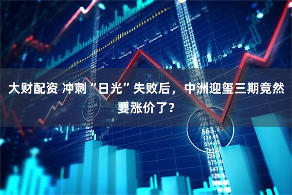 大财配资 冲刺“日光”失败后，中洲迎玺三期竟然要涨价了？