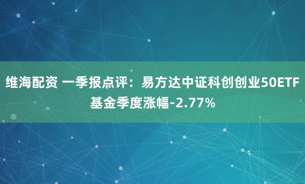 维海配资 一季报点评：易方达中证科创创业50ETF基金季度涨幅-2.77%