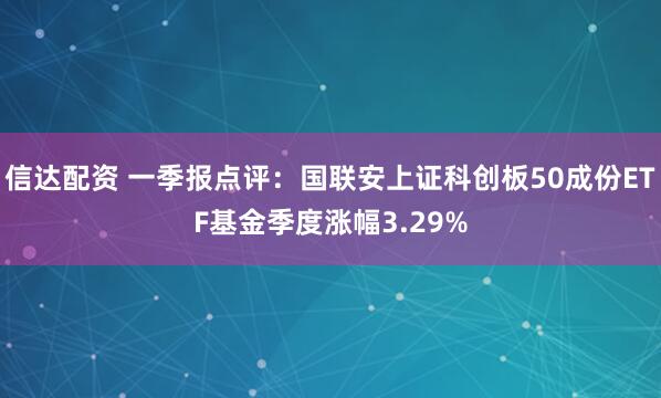 信达配资 一季报点评：国联安上证科创板50成份ETF基金季度涨幅3.29%