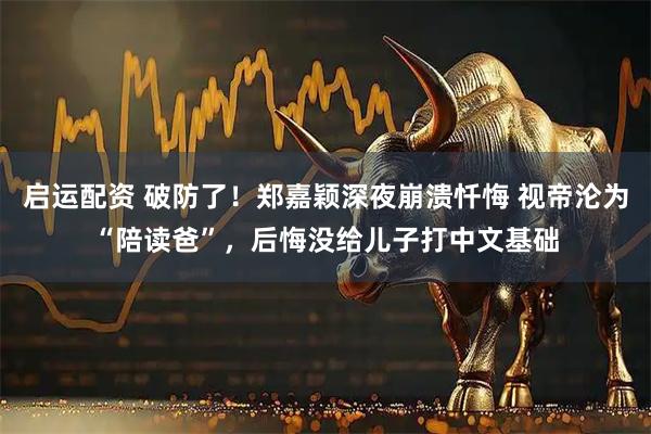 启运配资 破防了！郑嘉颖深夜崩溃忏悔 视帝沦为“陪读爸”，后悔没给儿子打中文基础
