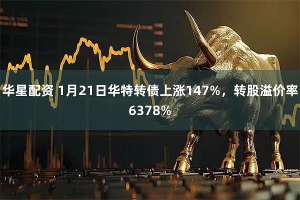 华星配资 1月21日华特转债上涨147%，转股溢价率6378%