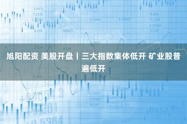 旭阳配资 美股开盘丨三大指数集体低开 矿业股普遍低开