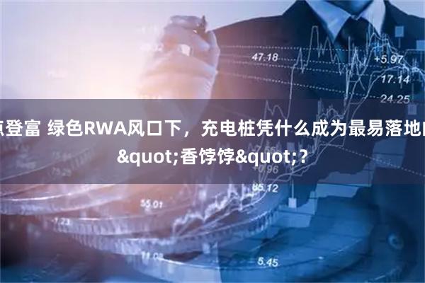 点登富 绿色RWA风口下，充电桩凭什么成为最易落地的"香饽饽"？