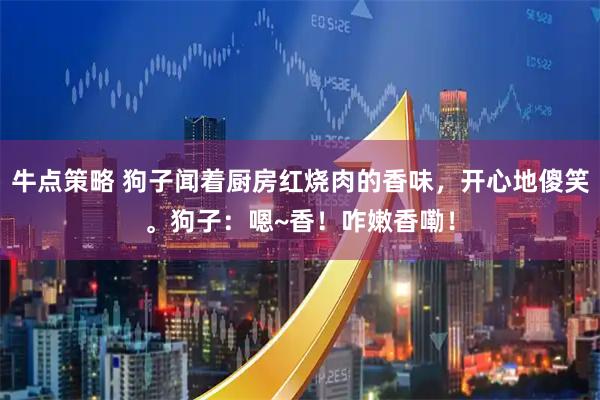 牛点策略 狗子闻着厨房红烧肉的香味，开心地傻笑。狗子：嗯~香！咋嫩香嘞！