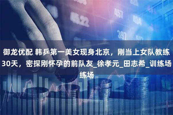 御龙优配 韩乒第一美女现身北京，刚当上女队教练30天，密探刚怀孕的前队友_徐孝元_田志希_训练场