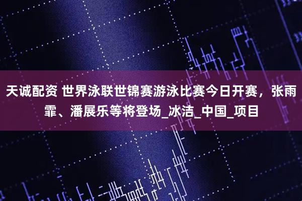 天诚配资 世界泳联世锦赛游泳比赛今日开赛，张雨霏、潘展乐等将登场_冰洁_中国_项目